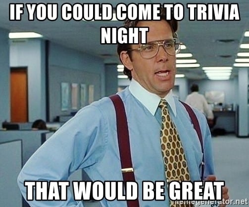 If you could come to trivia night that would be great.